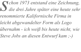 chon 1973 entstand eine Zeichnung, die drei Jahre später eine heute sehr renommierte Kalifornische Firma in leicht abgewandelter Form als Logo übernahm - ich weiß bis heute nicht, wie Steve Jobs an diesen Entwurf kam ;-)  s